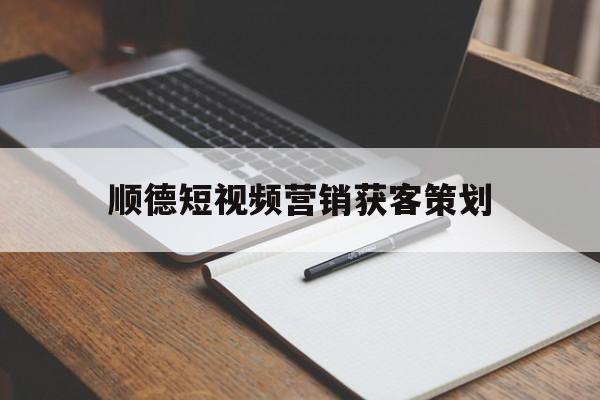 顺德短视频营销获客策划(顺德短视频营销获客策划师招聘)