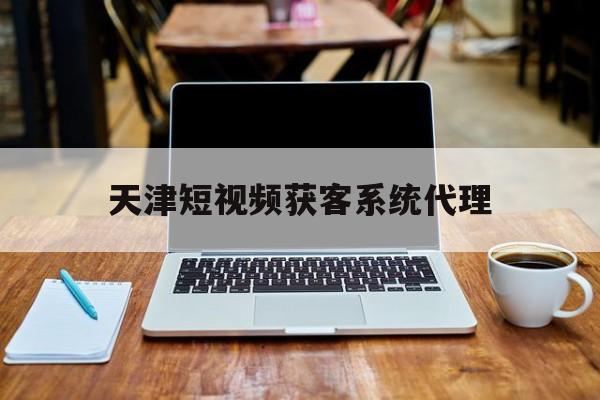 天津短视频获客系统代理(天津企业视频制作运营公司)